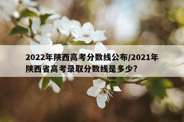 2022年陕西高考分数线公布/2021年陕西省高考录取分数线是多少?