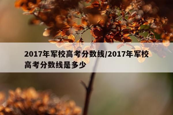 2017年军校高考分数线/2017年军校高考分数线是多少
