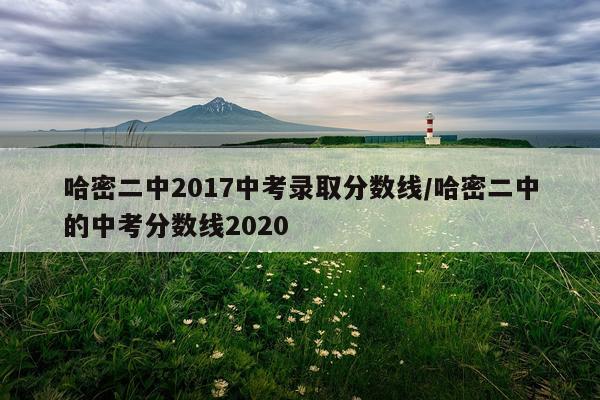 哈密二中2017中考录取分数线/哈密二中的中考分数线2020