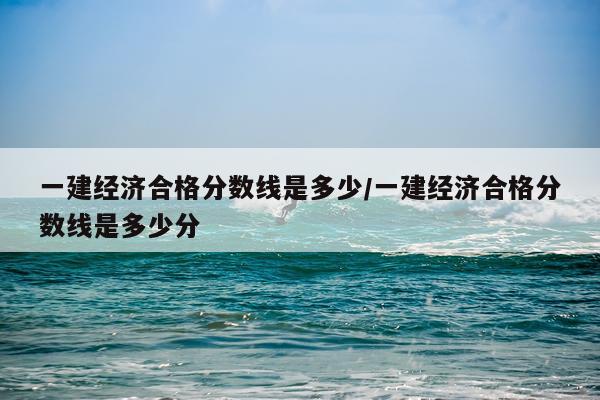 一建经济合格分数线是多少/一建经济合格分数线是多少分