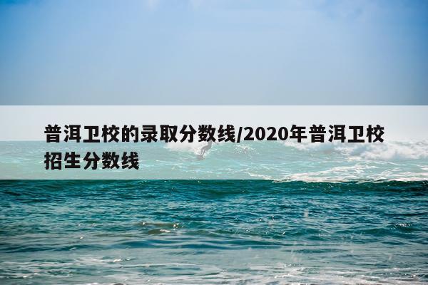 普洱卫校的录取分数线/2020年普洱卫校招生分数线