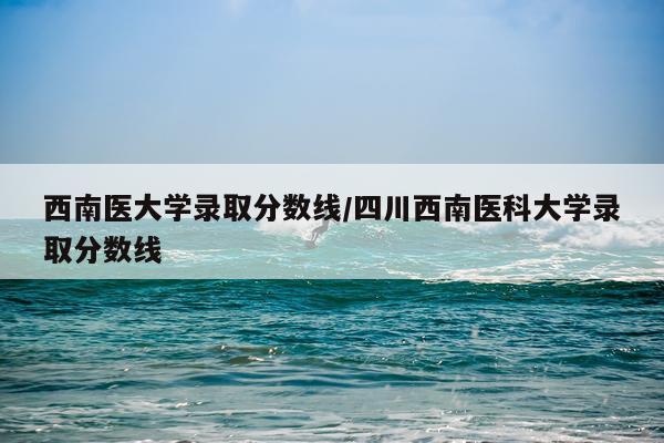 西南医大学录取分数线/四川西南医科大学录取分数线