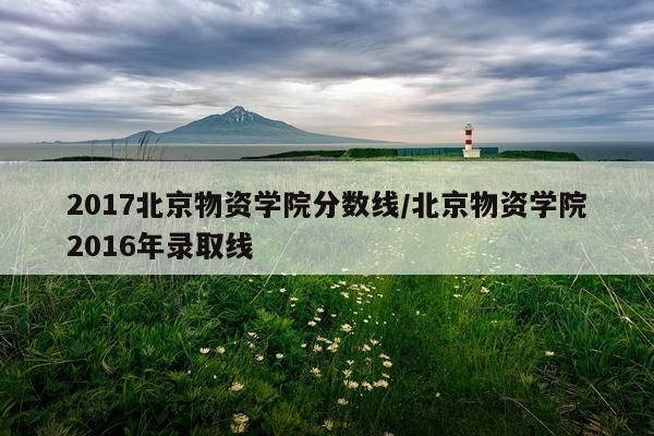 2017北京物资学院分数线/北京物资学院2016年录取线