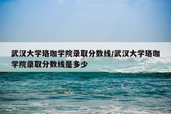 武汉大学珞珈学院录取分数线/武汉大学珞珈学院录取分数线是多少