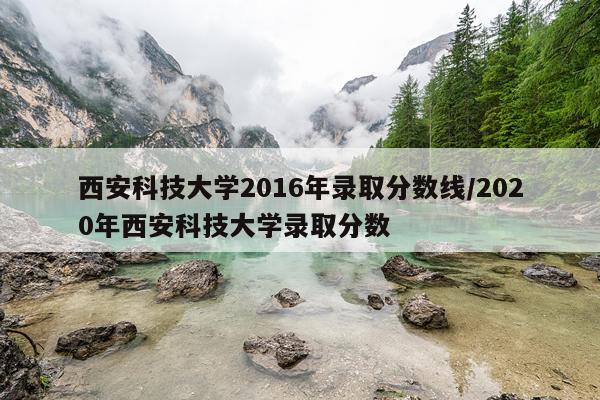 西安科技大学2016年录取分数线/2020年西安科技大学录取分数
