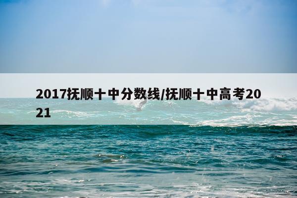 2017抚顺十中分数线/抚顺十中高考2021