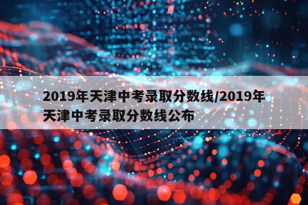 2019年天津中考录取分数线/2019年天津中考录取分数线公布