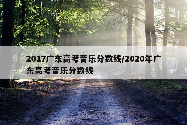 2017广东高考音乐分数线/2020年广东高考音乐分数线