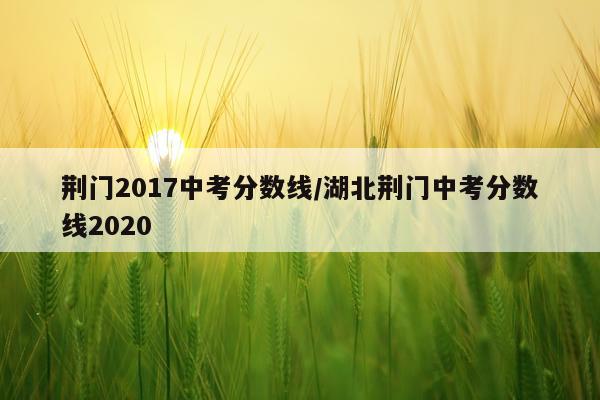 荆门2017中考分数线/湖北荆门中考分数线2020