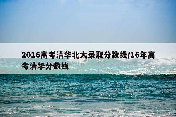 2016高考清华北大录取分数线/16年高考清华分数线