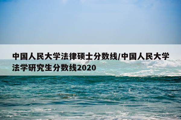 中国人民大学法律硕士分数线/中国人民大学法学研究生分数线2020