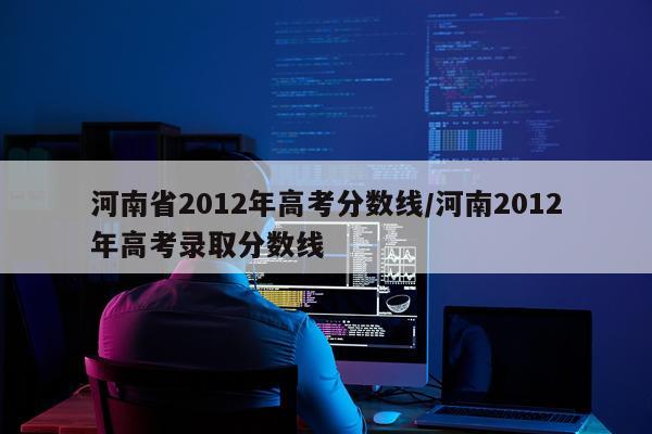 河南省2012年高考分数线/河南2012年高考录取分数线