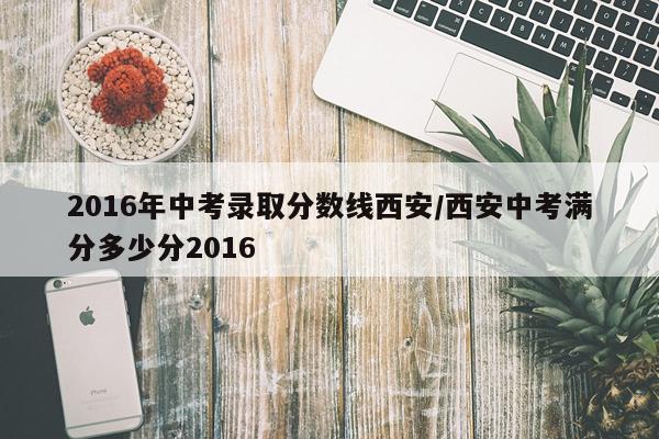 2016年中考录取分数线西安/西安中考满分多少分2016