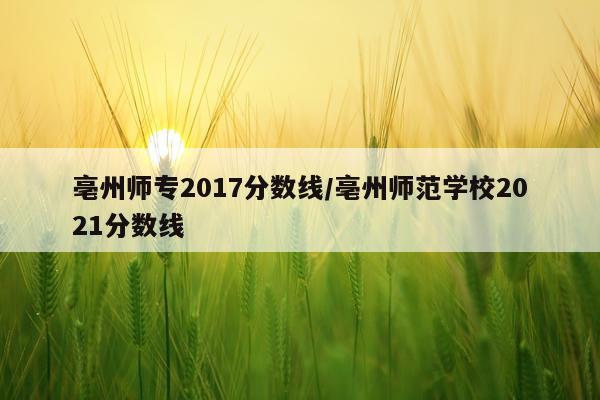 亳州师专2017分数线/亳州师范学校2021分数线