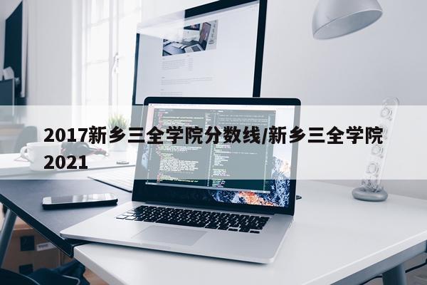 2017新乡三全学院分数线/新乡三全学院2021