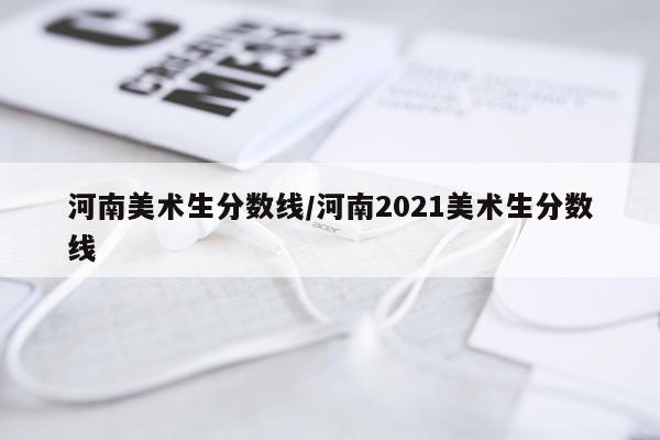 河南美术生分数线/河南2021美术生分数线