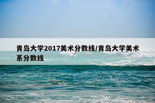 青岛大学2017美术分数线/青岛大学美术系分数线