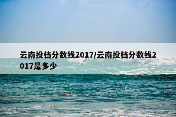 云南投档分数线2017/云南投档分数线2017是多少