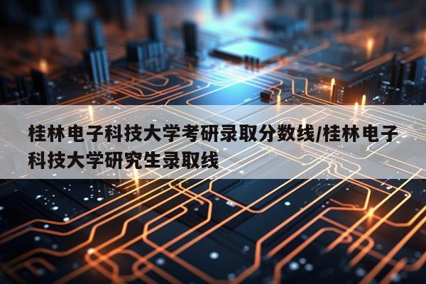 桂林电子科技大学考研录取分数线/桂林电子科技大学研究生录取线
