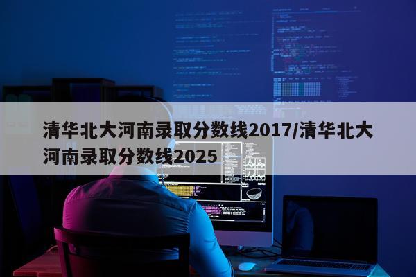 清华北大河南录取分数线2017/清华北大河南录取分数线2025