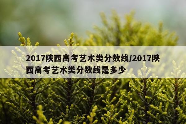 2017陕西高考艺术类分数线/2017陕西高考艺术类分数线是多少