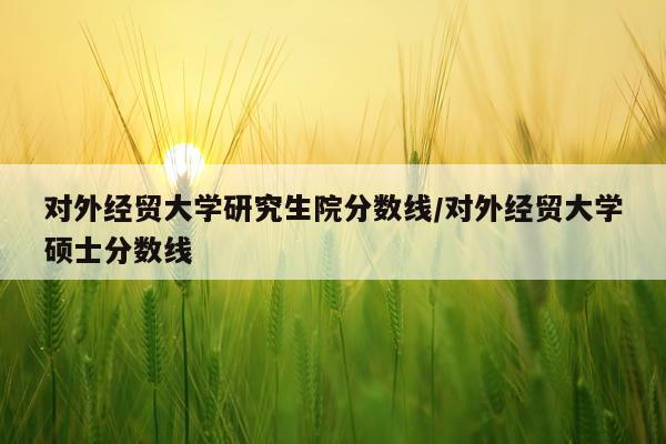 对外经贸大学研究生院分数线/对外经贸大学硕士分数线
