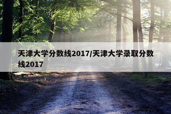 天津大学分数线2017/天津大学录取分数线2017