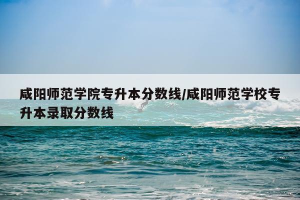 咸阳师范学院专升本分数线/咸阳师范学校专升本录取分数线