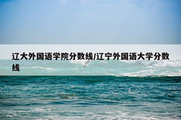辽大外国语学院分数线/辽宁外国语大学分数线