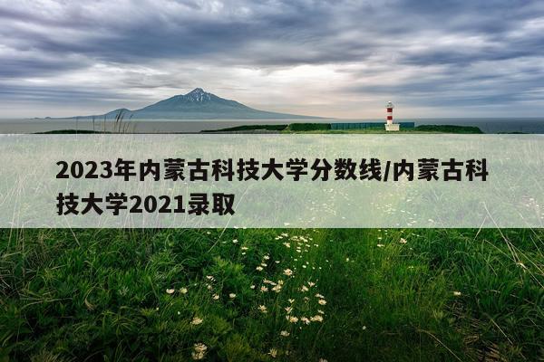 2023年内蒙古科技大学分数线/内蒙古科技大学2021录取