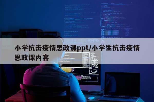 小学抗击疫情思政课ppt/小学生抗击疫情思政课内容