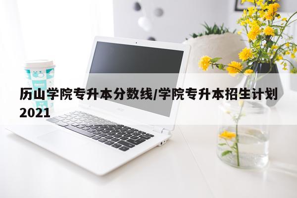历山学院专升本分数线/学院专升本招生计划2021