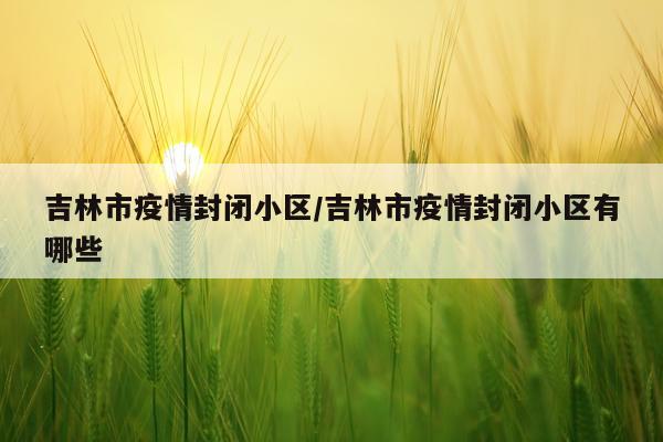 吉林市疫情封闭小区/吉林市疫情封闭小区有哪些