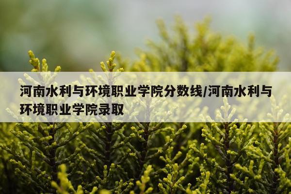 河南水利与环境职业学院分数线/河南水利与环境职业学院录取