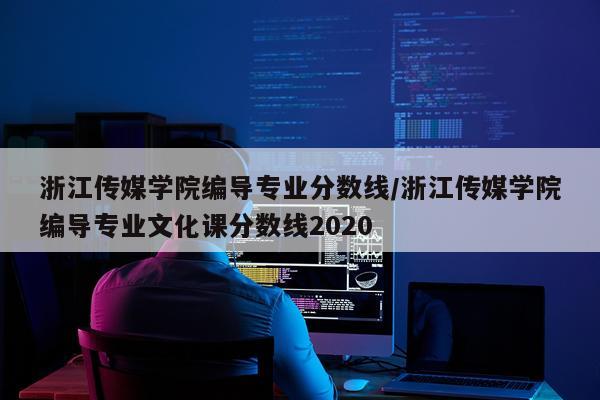 浙江传媒学院编导专业分数线/浙江传媒学院编导专业文化课分数线2020