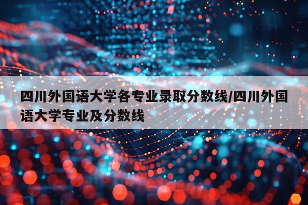 四川外国语大学各专业录取分数线/四川外国语大学专业及分数线