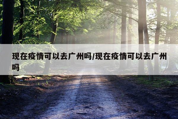 现在疫情可以去广州吗/现在疫情可以去广州吗