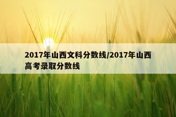 2017年山西文科分数线/2017年山西高考录取分数线