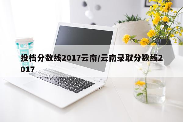投档分数线2017云南/云南录取分数线2017