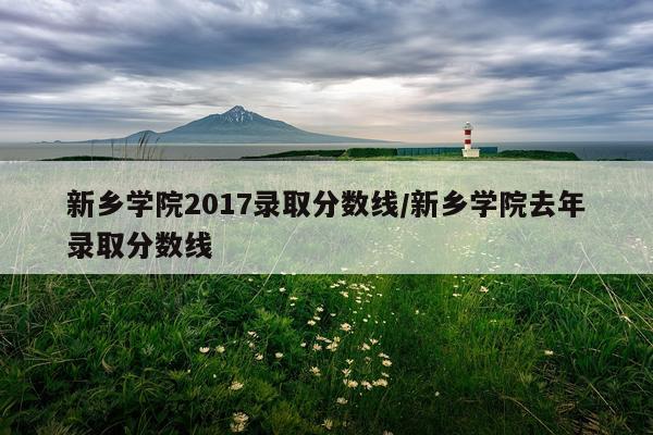 新乡学院2017录取分数线/新乡学院去年录取分数线