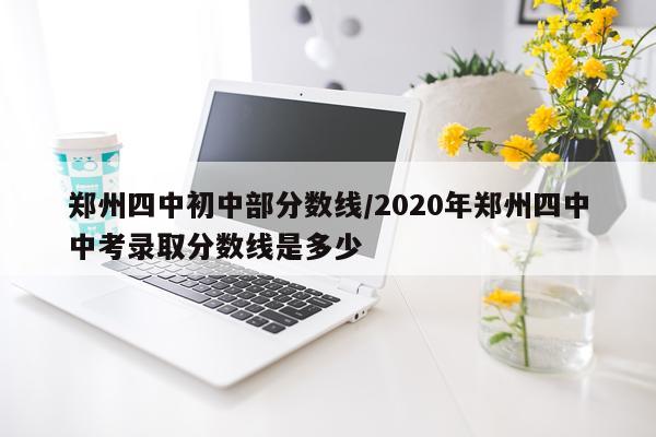郑州四中初中部分数线/2020年郑州四中中考录取分数线是多少