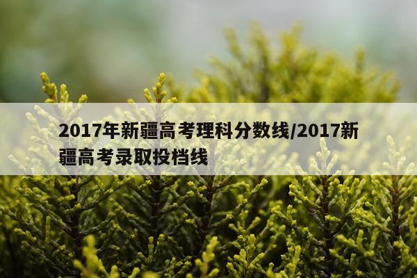 2017年新疆高考理科分数线/2017新疆高考录取投档线