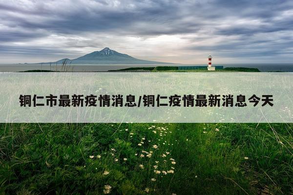 铜仁市最新疫情消息/铜仁疫情最新消息今天
