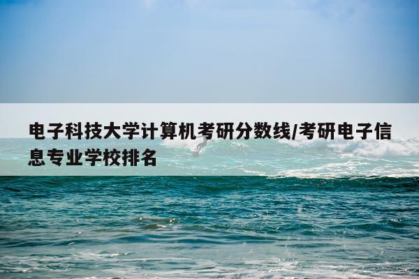 电子科技大学计算机考研分数线/考研电子信息专业学校排名