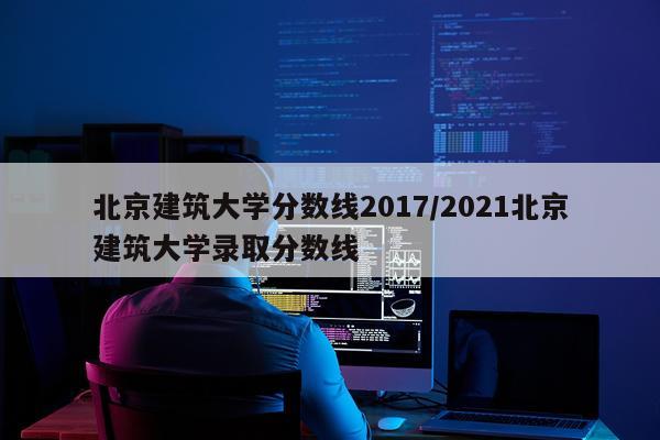 北京建筑大学分数线2017/2021北京建筑大学录取分数线