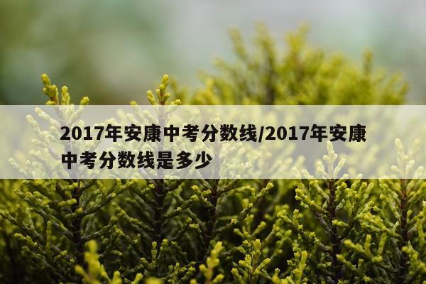 2017年安康中考分数线/2017年安康中考分数线是多少