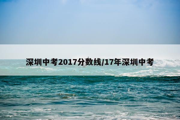 深圳中考2017分数线/17年深圳中考