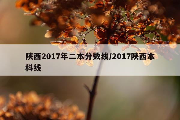 陕西2017年二本分数线/2017陕西本科线