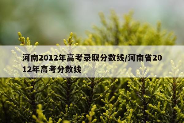 河南2012年高考录取分数线/河南省2012年高考分数线