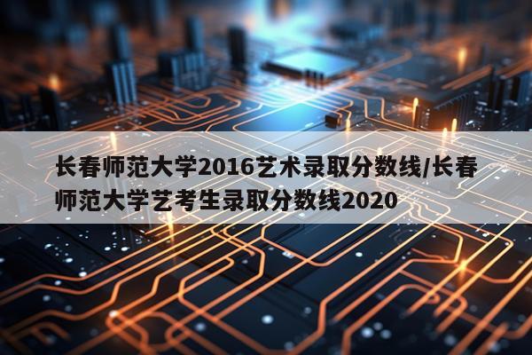 长春师范大学2016艺术录取分数线/长春师范大学艺考生录取分数线2020